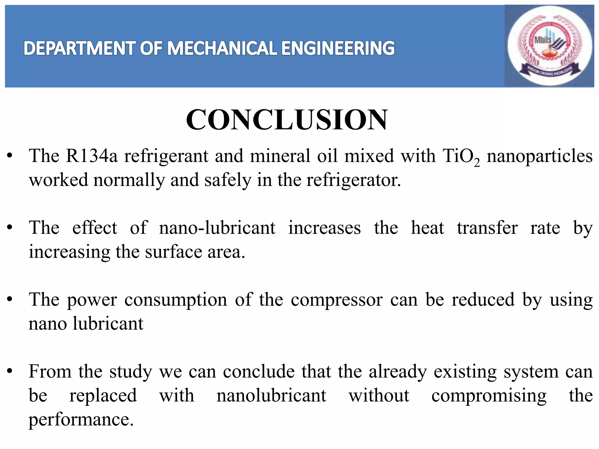 • The R134a refrigerant and mineral oil mixed with TiO2 nanoparticles
worked normally and safely in the refrigerator.
• The effect of nano-lubricant increases the heat transfer rate by
increasing the surface area.
• The power consumption of the compressor can be reduced by using
nano lubricant
• From the study we can conclude that the already existing system can
be replaced with nanolubricant without compromising the
performance.
CONCLUSION
 