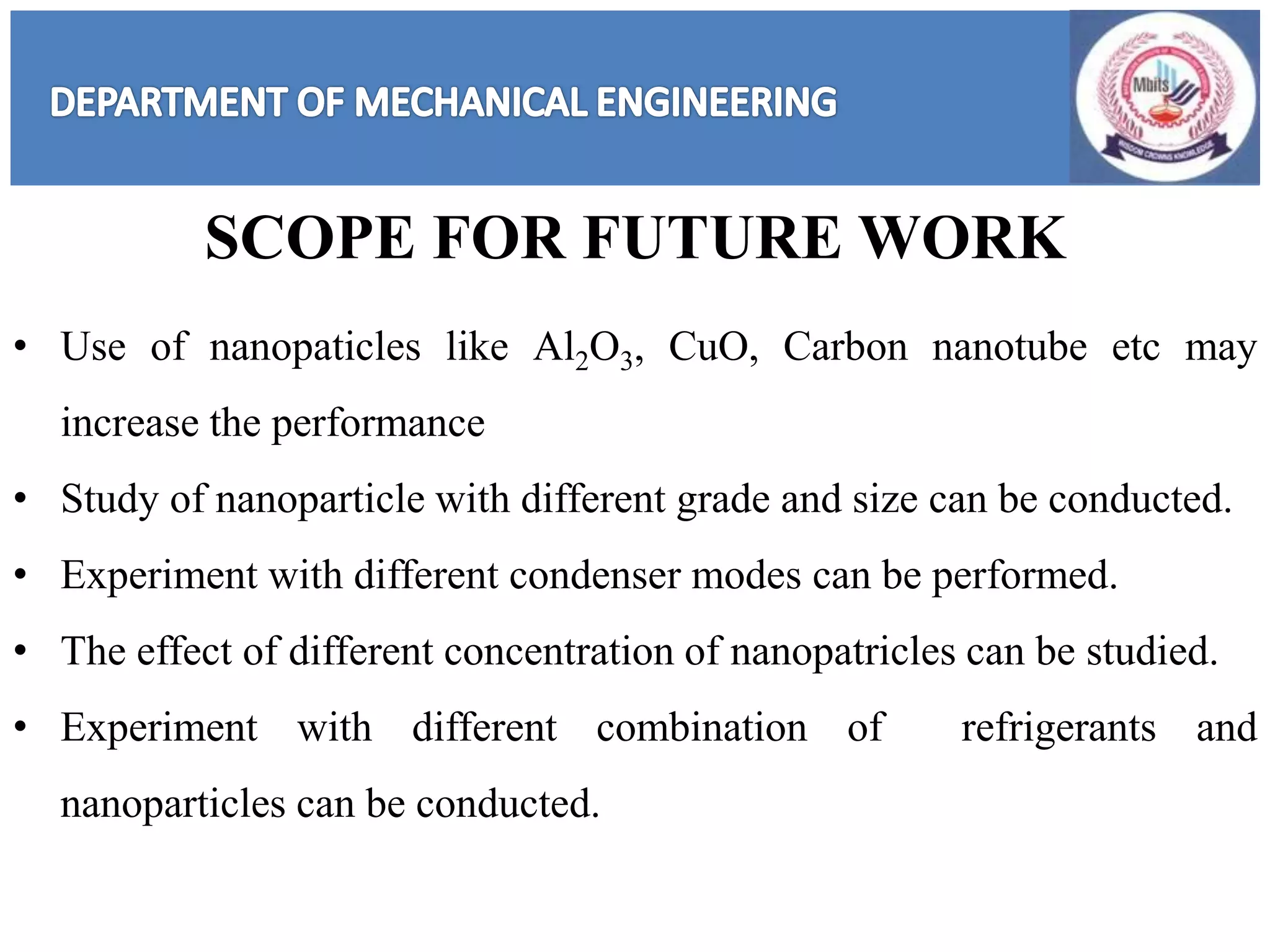 • Use of nanopaticles like Al2O3, CuO, Carbon nanotube etc may
increase the performance
• Study of nanoparticle with different grade and size can be conducted.
• Experiment with different condenser modes can be performed.
• The effect of different concentration of nanopatricles can be studied.
• Experiment with different combination of refrigerants and
nanoparticles can be conducted.
SCOPE FOR FUTURE WORK
 
