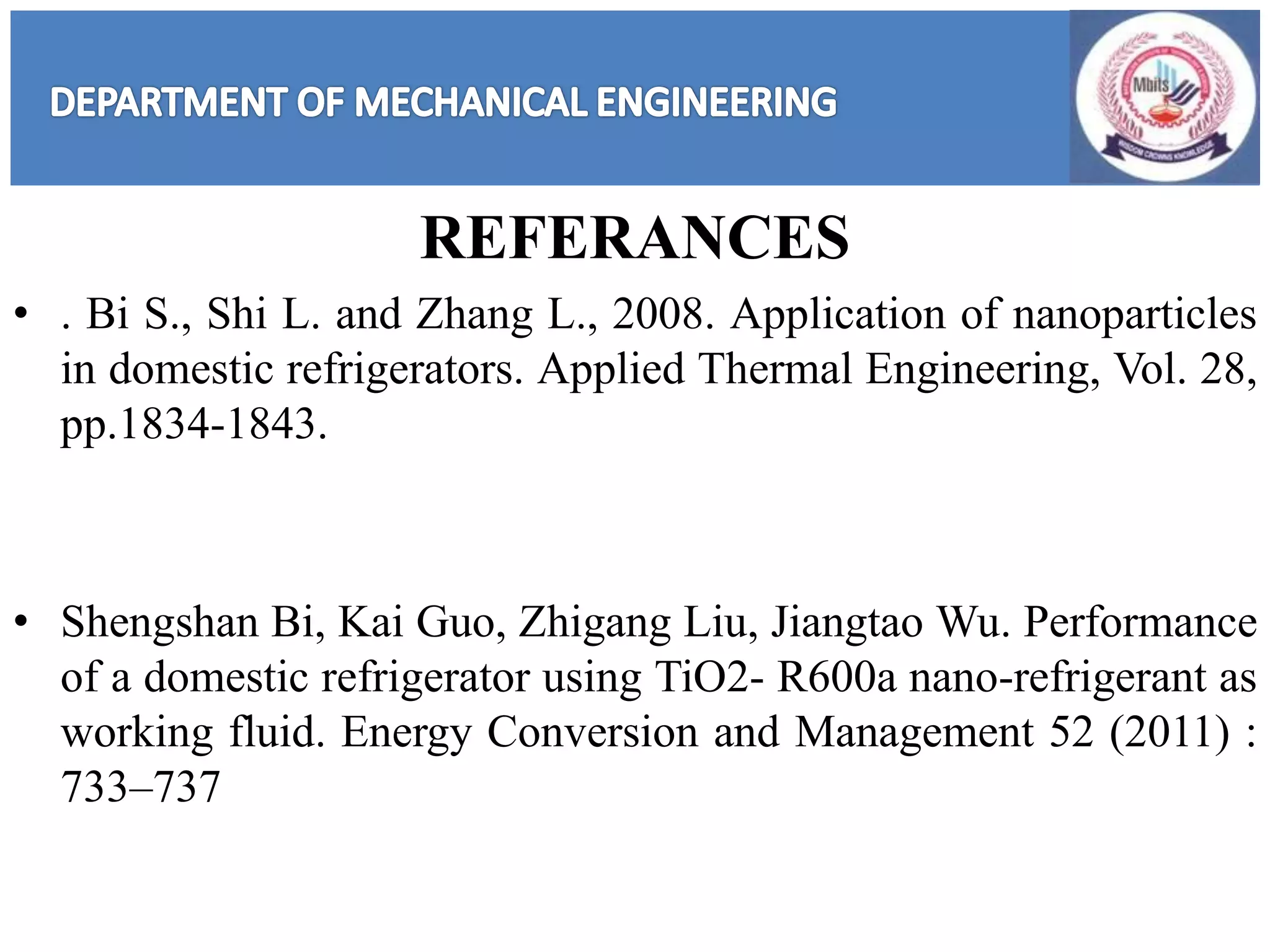 REFERANCES
• . Bi S., Shi L. and Zhang L., 2008. Application of nanoparticles
in domestic refrigerators. Applied Thermal Engineering, Vol. 28,
pp.1834-1843.
• Shengshan Bi, Kai Guo, Zhigang Liu, Jiangtao Wu. Performance
of a domestic refrigerator using TiO2- R600a nano-refrigerant as
working fluid. Energy Conversion and Management 52 (2011) :
733–737
 