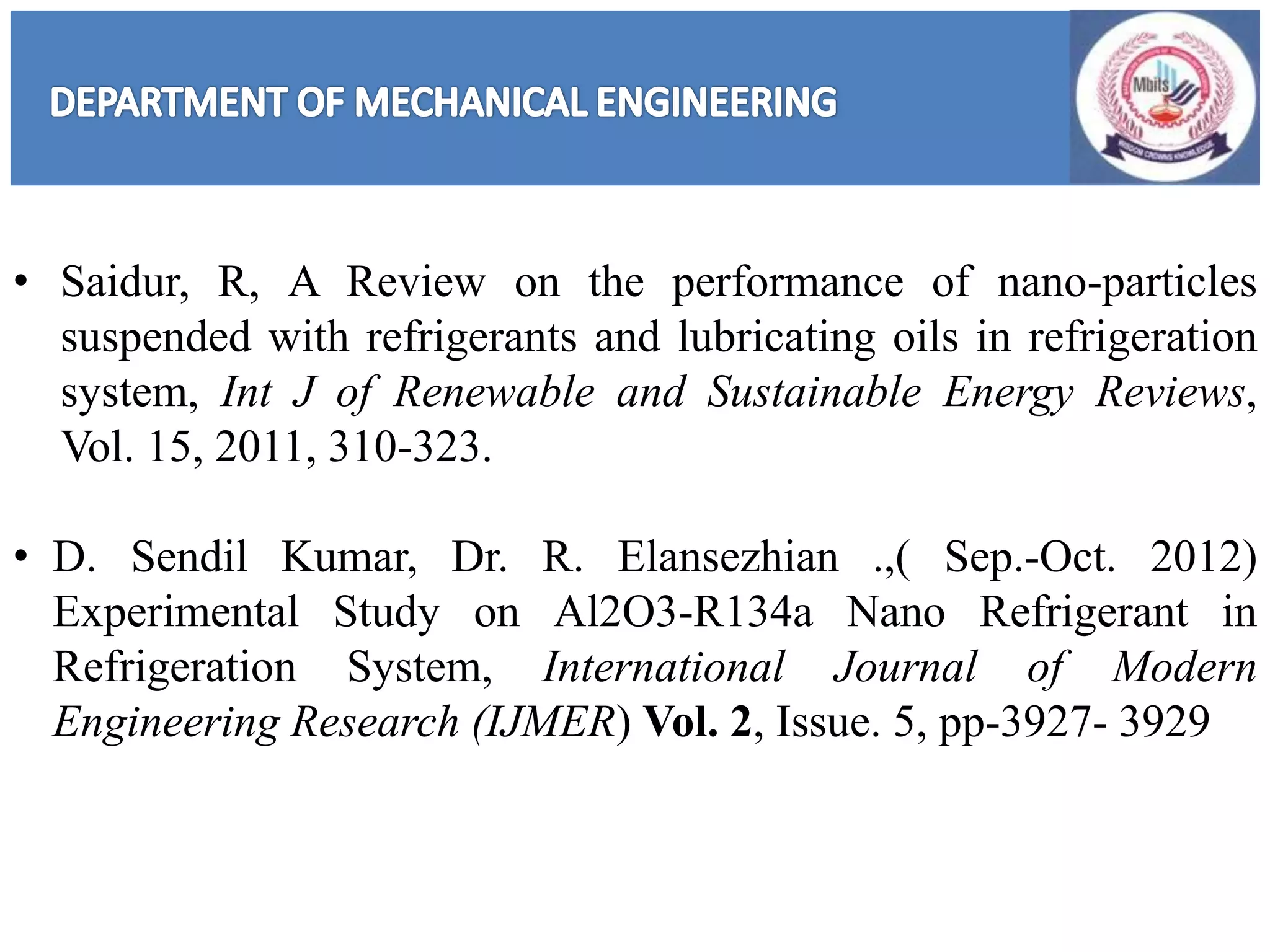 • Saidur, R, A Review on the performance of nano-particles
suspended with refrigerants and lubricating oils in refrigeration
system, Int J of Renewable and Sustainable Energy Reviews,
Vol. 15, 2011, 310-323.
• D. Sendil Kumar, Dr. R. Elansezhian .,( Sep.-Oct. 2012)
Experimental Study on Al2O3-R134a Nano Refrigerant in
Refrigeration System, International Journal of Modern
Engineering Research (IJMER) Vol. 2, Issue. 5, pp-3927- 3929
 