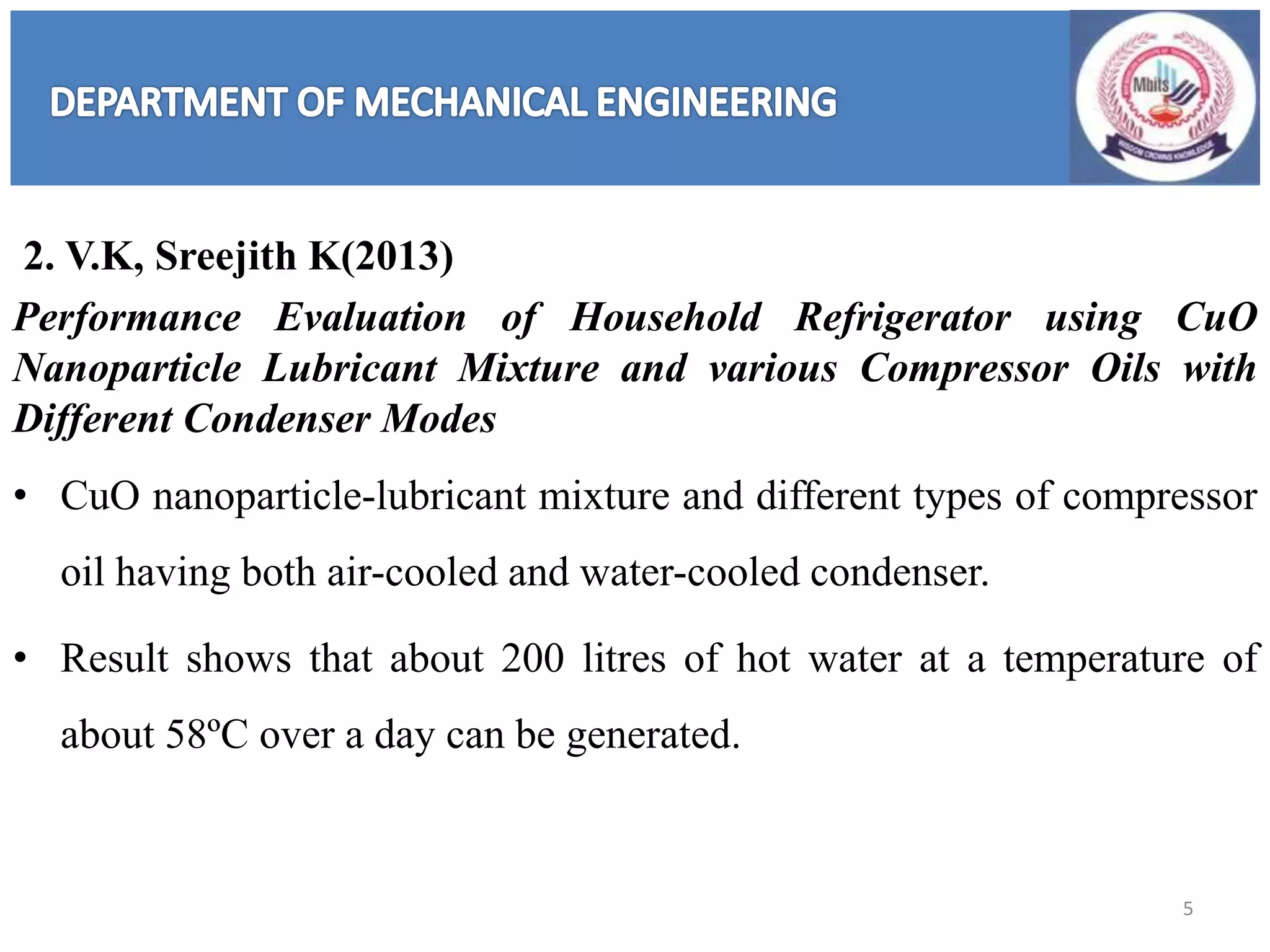 2. V.K, Sreejith K(2013)
Performance Evaluation of Household Refrigerator using CuO
Nanoparticle Lubricant Mixture and various Compressor Oils with
Different Condenser Modes
• CuO nanoparticle-lubricant mixture and different types of compressor
oil having both air-cooled and water-cooled condenser.
• Result shows that about 200 litres of hot water at a temperature of
about 58ºC over a day can be generated.
5
 