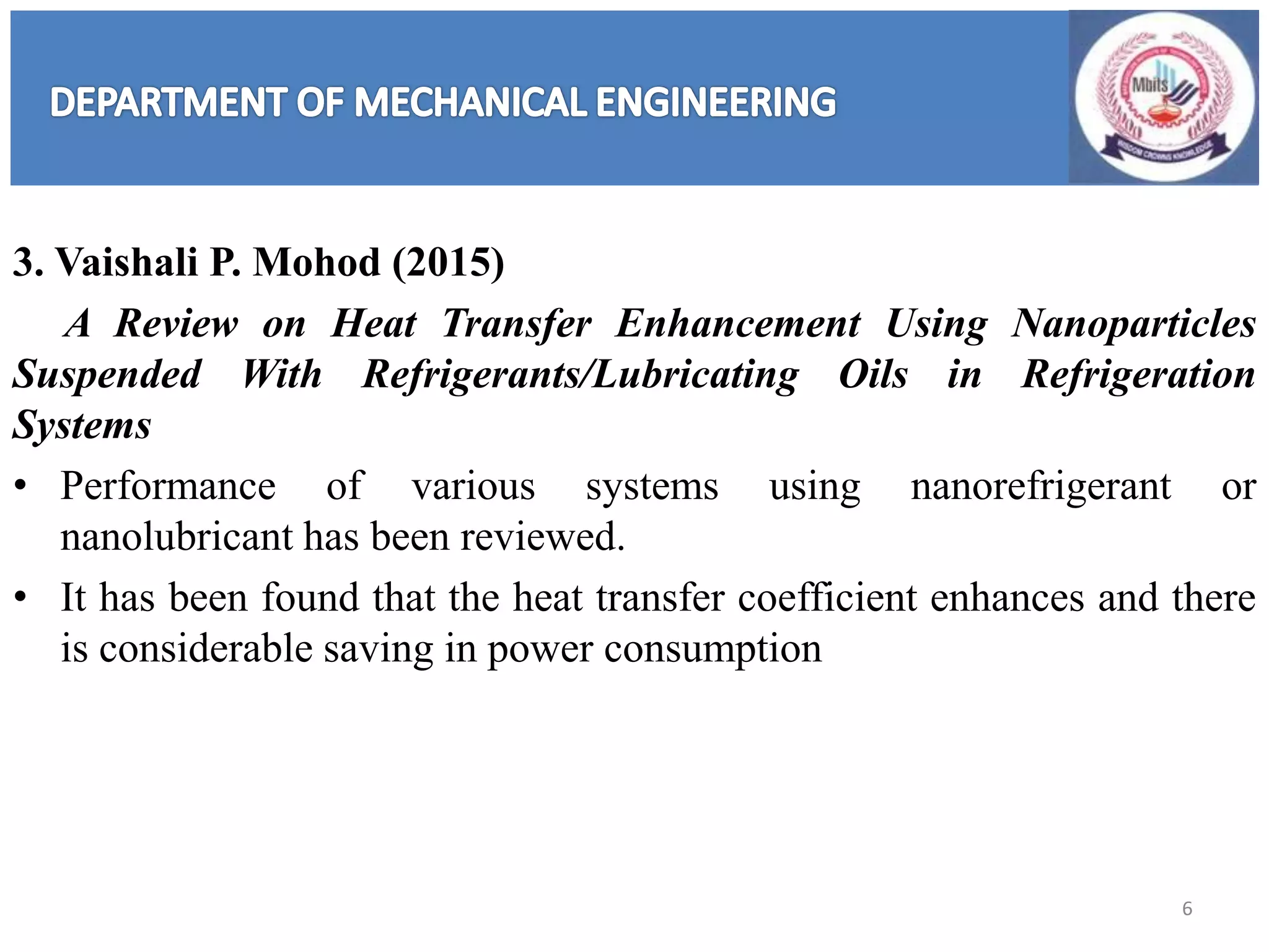 3. Vaishali P. Mohod (2015)
A Review on Heat Transfer Enhancement Using Nanoparticles
Suspended With Refrigerants/Lubricating Oils in Refrigeration
Systems
• Performance of various systems using nanorefrigerant or
nanolubricant has been reviewed.
• It has been found that the heat transfer coefficient enhances and there
is considerable saving in power consumption
6
 