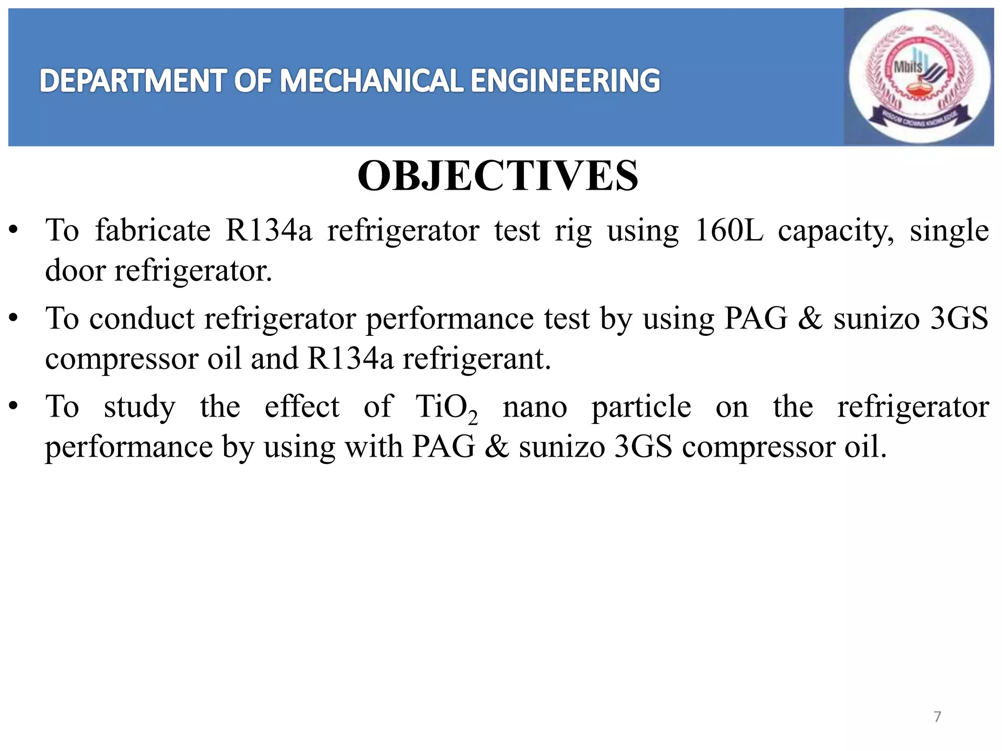 OBJECTIVES
• To fabricate R134a refrigerator test rig using 160L capacity, single
door refrigerator.
• To conduct refrigerator performance test by using PAG & sunizo 3GS
compressor oil and R134a refrigerant.
• To study the effect of TiO2 nano particle on the refrigerator
performance by using with PAG & sunizo 3GS compressor oil.
7
 