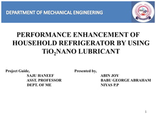 PERFORMANCE ENHANCEMENT OF
HOUSEHOLD REFRIGERATOR BY USING
TiO2NANO LUBRICANT
1
Project Guide,
SAJU HANEEF
ASST. PROFESSOR
DEPT. OF ME
Presented by,
ABIN JOY
BABU GEORGE ABRAHAM
NIYAS P.P
 