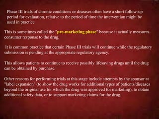 This is sometimes called the "pre-marketing phase" because it actually measures
consumer response to the drug.
It is common practice that certain Phase III trials will continue while the regulatory
submission is pending at the appropriate regulatory agency.
This allows patients to continue to receive possibly lifesaving drugs until the drug
can be obtained by purchase.
Other reasons for performing trials at this stage include attempts by the sponsor at
"label expansion" (to show the drug works for additional types of patients/diseases
beyond the original use for which the drug was approved for marketing), to obtain
additional safety data, or to support marketing claims for the drug.
Phase III trials of chronic conditions or diseases often have a short follow-up
period for evaluation, relative to the period of time the intervention might be
used in practice
 