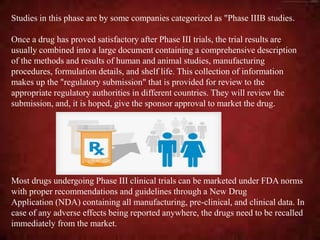 Most drugs undergoing Phase III clinical trials can be marketed under FDA norms
with proper recommendations and guidelines through a New Drug
Application (NDA) containing all manufacturing, pre-clinical, and clinical data. In
case of any adverse effects being reported anywhere, the drugs need to be recalled
immediately from the market.
Once a drug has proved satisfactory after Phase III trials, the trial results are
usually combined into a large document containing a comprehensive description
of the methods and results of human and animal studies, manufacturing
procedures, formulation details, and shelf life. This collection of information
makes up the "regulatory submission" that is provided for review to the
appropriate regulatory authorities in different countries. They will review the
submission, and, it is hoped, give the sponsor approval to market the drug.
Studies in this phase are by some companies categorized as "Phase IIIB studies.
 