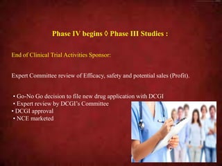 Phase IV begins  Phase III Studies :
End of Clinical Trial Activities Sponsor:
Expert Committee review of Efficacy, safety and potential sales (Profit).
• Go-No Go decision to file new drug application with DCGI
• Expert review by DCGI’s Committee
• DCGI approval
• NCE marketed
 