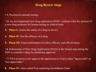 Drug Review Steps
• 1. Preclinical (animal) testing.
• 2. An investigational new drug application (IND) : outlines what the sponsor of
a new drug proposes for human testing in clinical trials.
3. Phase I- Assess the safety of a drug or device
4. Phase II- Test the efficacy of a drug
5. Phase III- Final confirmation of safety, efficacy and effectiveness.
• 6. Submission of New Drug Application (NDA) is the formal step asking the
FDA to consider a drug for marketing approval.
• 7. FDA reviewers will approve the application or find it either "approvable" or
"not approvable.“
8. Phase IV- often called Post marketing Surveillance Trials.
 