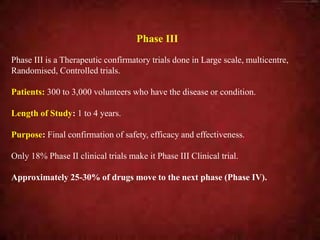 Phase III
Phase III is a Therapeutic confirmatory trials done in Large scale, multicentre,
Randomised, Controlled trials.
Patients: 300 to 3,000 volunteers who have the disease or condition.
Length of Study: 1 to 4 years.
Purpose: Final confirmation of safety, efficacy and effectiveness.
Only 18% Phase II clinical trials make it Phase III Clinical trial.
Approximately 25-30% of drugs move to the next phase (Phase IV).
 
