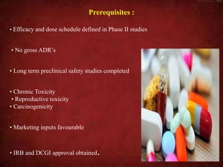 Prerequisites :
• Efficacy and dose schedule defined in Phase II studies
• No gross ADR’s
• Long term preclinical safety studies completed
• Chronic Toxicity
• Reproductive toxicity
• Carcinogenicity
• Marketing inputs favourable
• IRB and DCGI approval obtained.
 