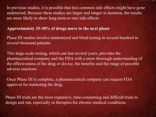 In previous studies, it is possible that less common side effects might have gone
undetected. Because these studies are larger and longer in duration, the results
are more likely to show long-term or rare side effects
Approximately 25-30% of drugs move to the next phase
Phase III studies involve randomized and blind testing in several hundred to
several thousand patients.
This large-scale testing, which can last several years, provides the
pharmaceutical company and the FDA with a more thorough understanding of
the effectiveness of the drug or device, the benefits and the range of possible
adverse reactions.
Once Phase III is complete, a pharmaceutical company can request FDA
approval for marketing the drug.
Phase III trials are the most expensive, time-consuming and difficult trials to
design and run, especially in therapies for chronic medical conditions.
 