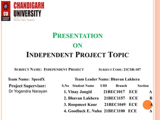 PRESENTATION
ON
INDEPENDENT PROJECT TOPIC
SUBJECT NAME: INDEPENDENT PROJECT SUBJECT CODE: 21CSR-107
Project Supervisor:
Dr Yogendra Narayan
S.No Student Name UID Branch Section
1. Vinay Jangid 21BEC1017 ECE A
2. Bhuvan Lakhera 21BEC1157 ECE B
3. Roopmeet Kaur 21BEC1049 ECE A
4. Goodluck E. Nuhu 21BEC1100 ECE A
Team Name: SpeedX Team Leader Name: Bhuvan Lakhera
 