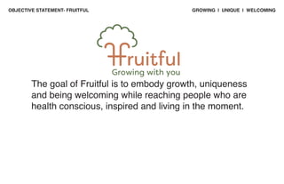 GROWING | UNIQUE | WELCOMING
OBJECTIVE STATEMENT- FRUITFUL
The goal of Fruitful is to embody growth, uniqueness
and being welcoming while reaching people who are
health conscious, inspired and living in the moment.
Growing with you
 