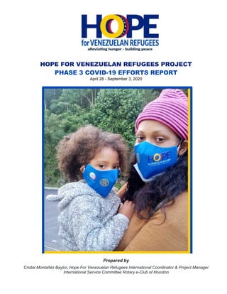 HOPE FOR VENEZUELAN REFUGEES PROJECT
PHASE 3 COVID-19 EFFORTS REPORT
April 28 - September 3, 2020
Prepared by
Cristal Montañéz Baylor, Hope For Venezuelan Refugees International Coordinator & Project Manager
International Service Committee Rotary e-Club of Houston
 