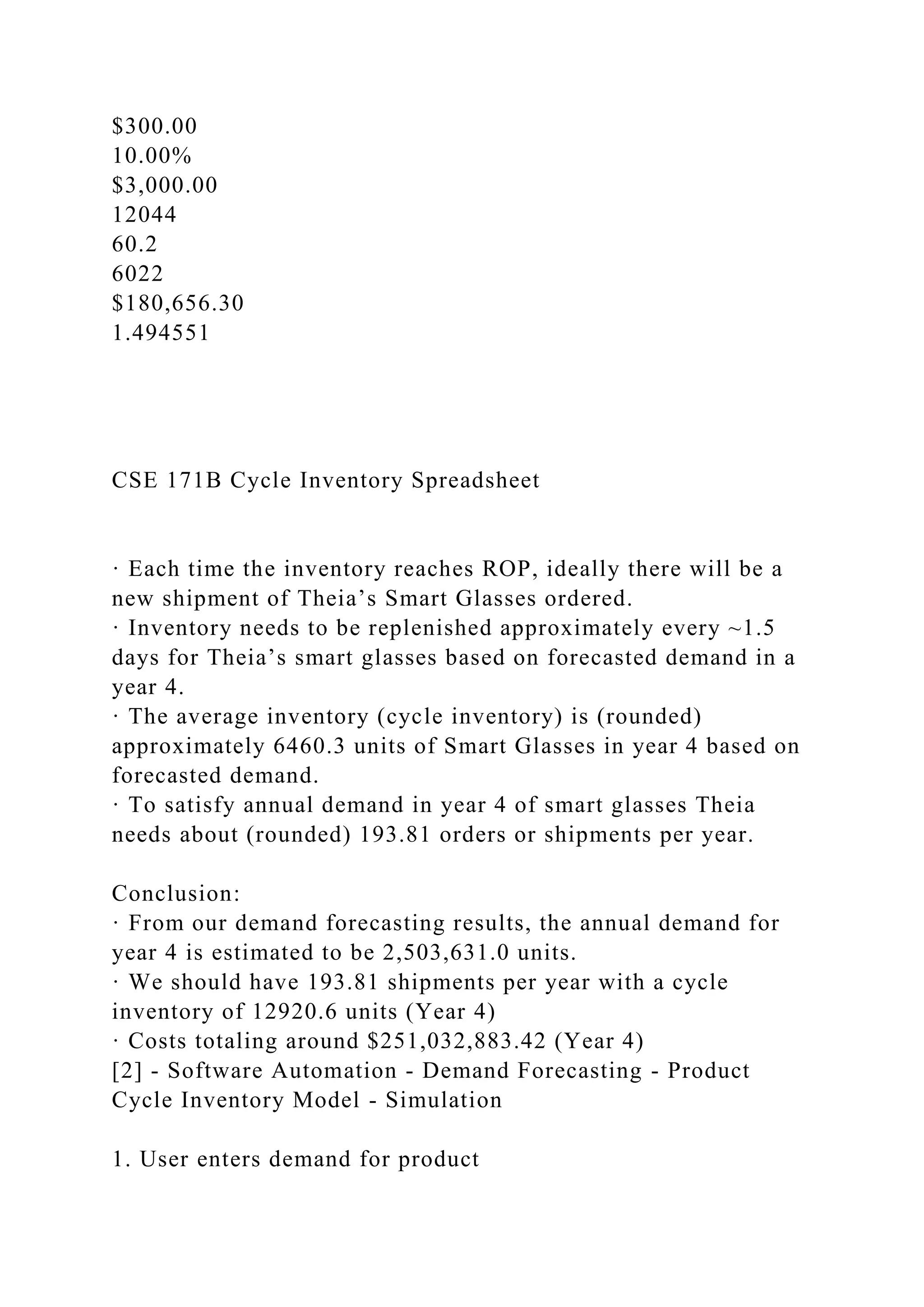$300.00
10.00%
$3,000.00
12044
60.2
6022
$180,656.30
1.494551
CSE 171B Cycle Inventory Spreadsheet
· Each time the inventory reaches ROP, ideally there will be a
new shipment of Theia’s Smart Glasses ordered.
· Inventory needs to be replenished approximately every ~1.5
days for Theia’s smart glasses based on forecasted demand in a
year 4.
· The average inventory (cycle inventory) is (rounded)
approximately 6460.3 units of Smart Glasses in year 4 based on
forecasted demand.
· To satisfy annual demand in year 4 of smart glasses Theia
needs about (rounded) 193.81 orders or shipments per year.
Conclusion:
· From our demand forecasting results, the annual demand for
year 4 is estimated to be 2,503,631.0 units.
· We should have 193.81 shipments per year with a cycle
inventory of 12920.6 units (Year 4)
· Costs totaling around $251,032,883.42 (Year 4)
[2] - Software Automation - Demand Forecasting - Product
Cycle Inventory Model - Simulation
1. User enters demand for product
 