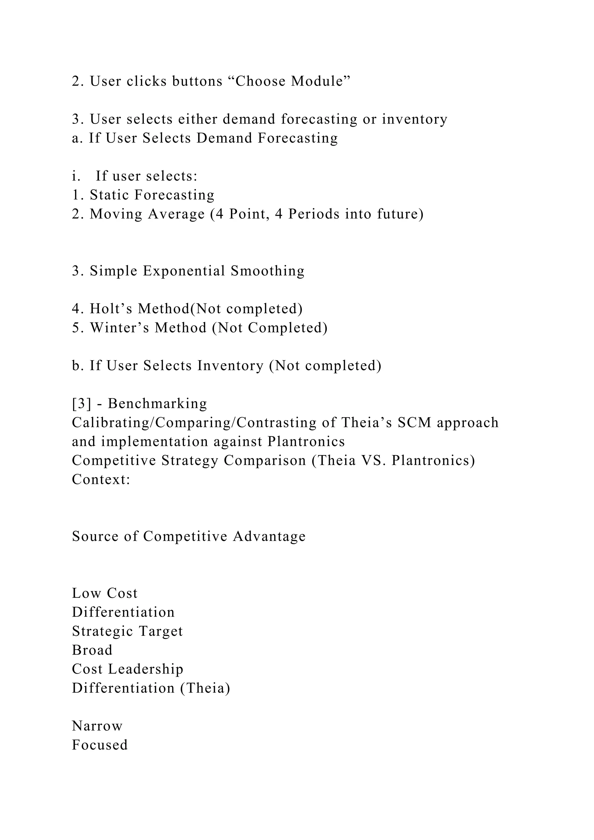 2. User clicks buttons “Choose Module”
3. User selects either demand forecasting or inventory
a. If User Selects Demand Forecasting
i. If user selects:
1. Static Forecasting
2. Moving Average (4 Point, 4 Periods into future)
3. Simple Exponential Smoothing
4. Holt’s Method(Not completed)
5. Winter’s Method (Not Completed)
b. If User Selects Inventory (Not completed)
[3] - Benchmarking
Calibrating/Comparing/Contrasting of Theia’s SCM approach
and implementation against Plantronics
Competitive Strategy Comparison (Theia VS. Plantronics)
Context:
Source of Competitive Advantage
Low Cost
Differentiation
Strategic Target
Broad
Cost Leadership
Differentiation (Theia)
Narrow
Focused
 