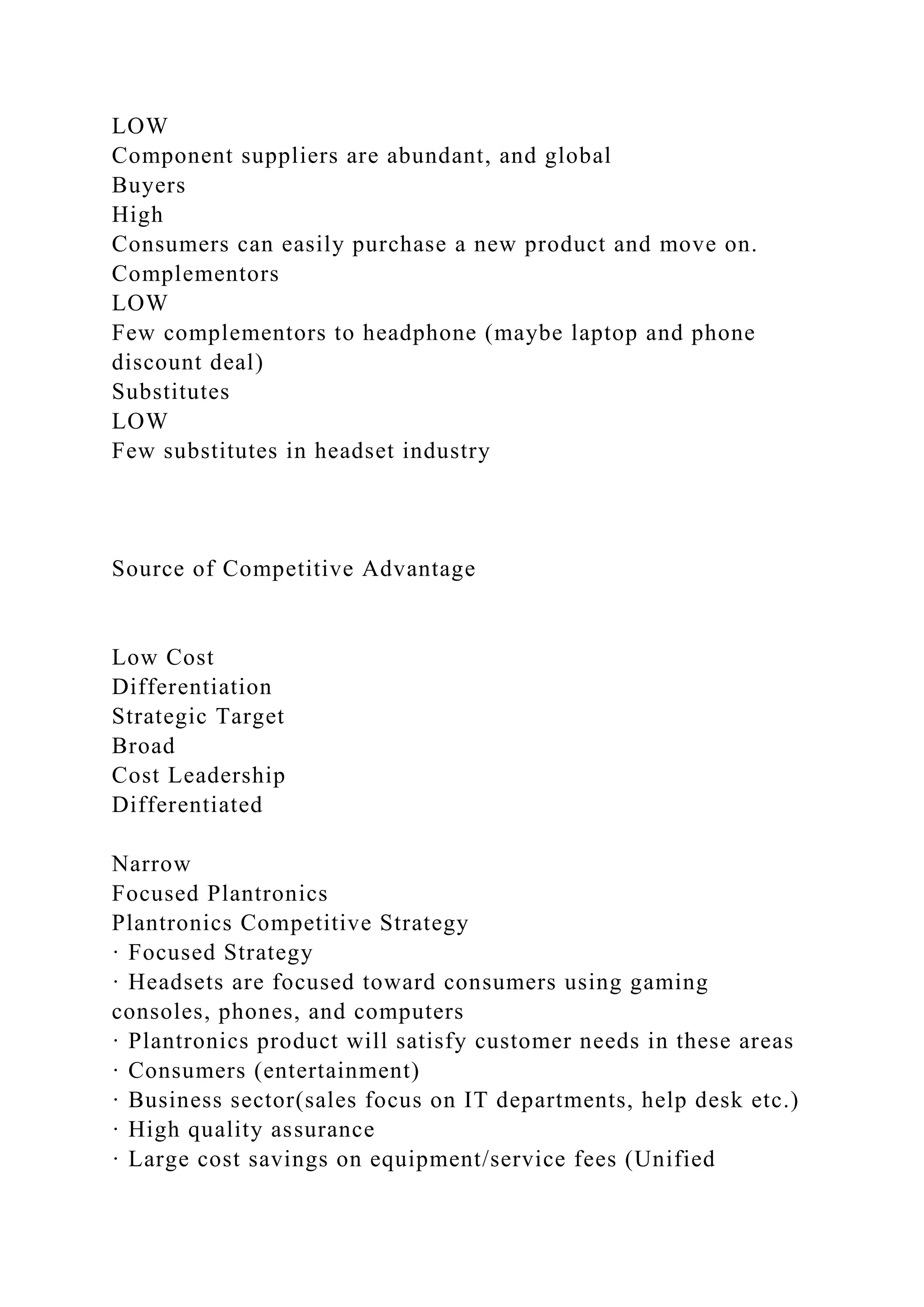 LOW
Component suppliers are abundant, and global
Buyers
High
Consumers can easily purchase a new product and move on.
Complementors
LOW
Few complementors to headphone (maybe laptop and phone
discount deal)
Substitutes
LOW
Few substitutes in headset industry
Source of Competitive Advantage
Low Cost
Differentiation
Strategic Target
Broad
Cost Leadership
Differentiated
Narrow
Focused Plantronics
Plantronics Competitive Strategy
· Focused Strategy
· Headsets are focused toward consumers using gaming
consoles, phones, and computers
· Plantronics product will satisfy customer needs in these areas
· Consumers (entertainment)
· Business sector(sales focus on IT departments, help desk etc.)
· High quality assurance
· Large cost savings on equipment/service fees (Unified
 