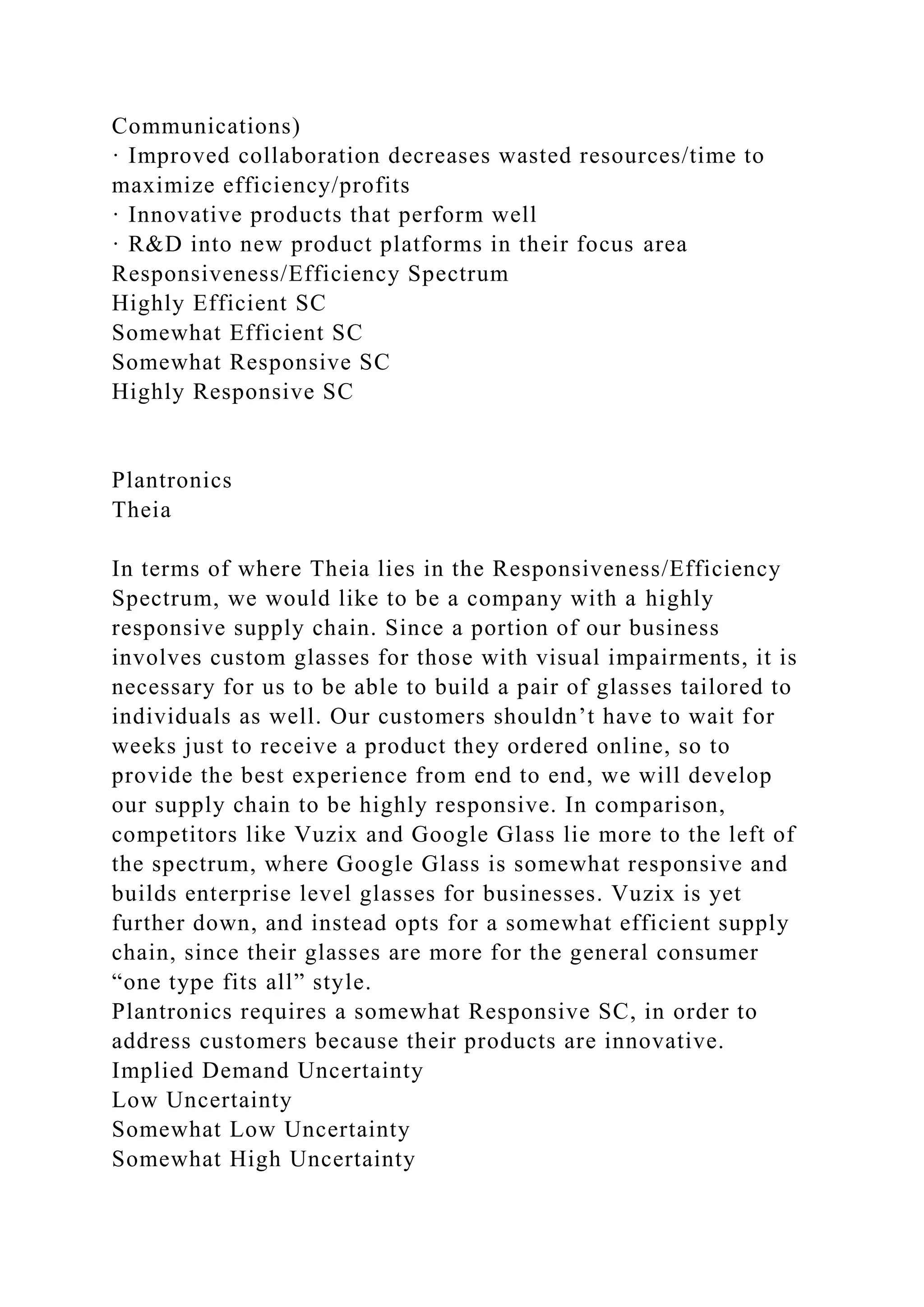 Communications)
· Improved collaboration decreases wasted resources/time to
maximize efficiency/profits
· Innovative products that perform well
· R&D into new product platforms in their focus area
Responsiveness/Efficiency Spectrum
Highly Efficient SC
Somewhat Efficient SC
Somewhat Responsive SC
Highly Responsive SC
Plantronics
Theia
In terms of where Theia lies in the Responsiveness/Efficiency
Spectrum, we would like to be a company with a highly
responsive supply chain. Since a portion of our business
involves custom glasses for those with visual impairments, it is
necessary for us to be able to build a pair of glasses tailored to
individuals as well. Our customers shouldn’t have to wait for
weeks just to receive a product they ordered online, so to
provide the best experience from end to end, we will develop
our supply chain to be highly responsive. In comparison,
competitors like Vuzix and Google Glass lie more to the left of
the spectrum, where Google Glass is somewhat responsive and
builds enterprise level glasses for businesses. Vuzix is yet
further down, and instead opts for a somewhat efficient supply
chain, since their glasses are more for the general consumer
“one type fits all” style.
Plantronics requires a somewhat Responsive SC, in order to
address customers because their products are innovative.
Implied Demand Uncertainty
Low Uncertainty
Somewhat Low Uncertainty
Somewhat High Uncertainty
 