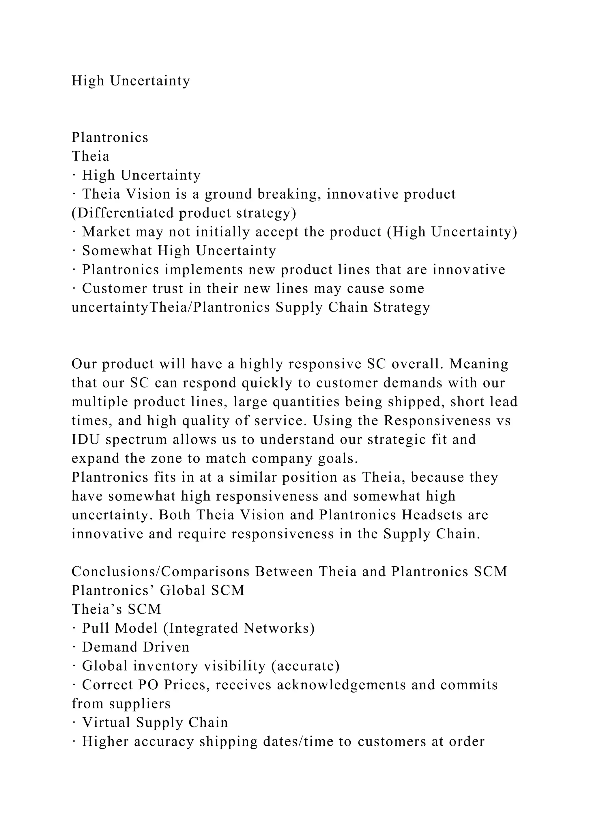 High Uncertainty
Plantronics
Theia
· High Uncertainty
· Theia Vision is a ground breaking, innovative product
(Differentiated product strategy)
· Market may not initially accept the product (High Uncertainty)
· Somewhat High Uncertainty
· Plantronics implements new product lines that are innovative
· Customer trust in their new lines may cause some
uncertaintyTheia/Plantronics Supply Chain Strategy
Our product will have a highly responsive SC overall. Meaning
that our SC can respond quickly to customer demands with our
multiple product lines, large quantities being shipped, short lead
times, and high quality of service. Using the Responsiveness vs
IDU spectrum allows us to understand our strategic fit and
expand the zone to match company goals.
Plantronics fits in at a similar position as Theia, because they
have somewhat high responsiveness and somewhat high
uncertainty. Both Theia Vision and Plantronics Headsets are
innovative and require responsiveness in the Supply Chain.
Conclusions/Comparisons Between Theia and Plantronics SCM
Plantronics’ Global SCM
Theia’s SCM
· Pull Model (Integrated Networks)
· Demand Driven
· Global inventory visibility (accurate)
· Correct PO Prices, receives acknowledgements and commits
from suppliers
· Virtual Supply Chain
· Higher accuracy shipping dates/time to customers at order
 