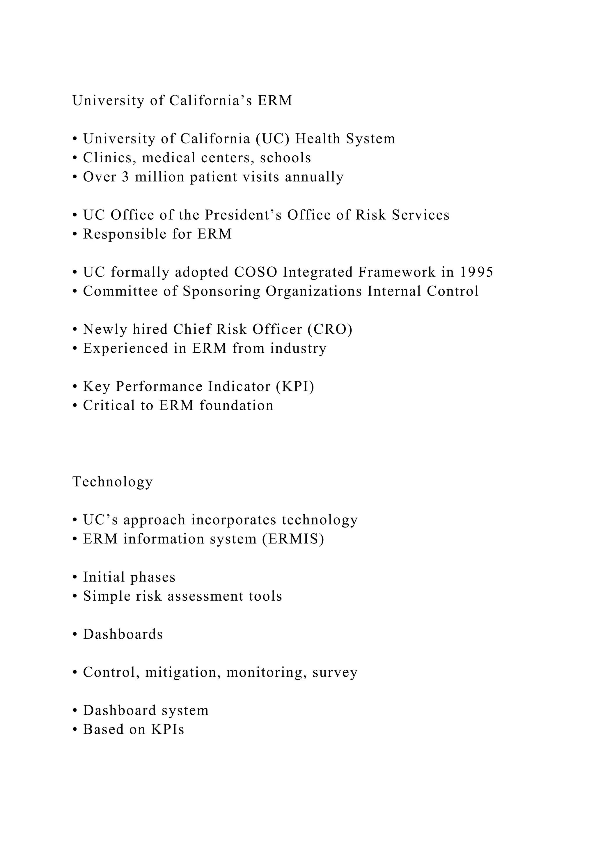 University of California’s ERM
• University of California (UC) Health System
• Clinics, medical centers, schools
• Over 3 million patient visits annually
• UC Office of the President’s Office of Risk Services
• Responsible for ERM
• UC formally adopted COSO Integrated Framework in 1995
• Committee of Sponsoring Organizations Internal Control
• Newly hired Chief Risk Officer (CRO)
• Experienced in ERM from industry
• Key Performance Indicator (KPI)
• Critical to ERM foundation
Technology
• UC’s approach incorporates technology
• ERM information system (ERMIS)
• Initial phases
• Simple risk assessment tools
• Dashboards
• Control, mitigation, monitoring, survey
• Dashboard system
• Based on KPIs
 