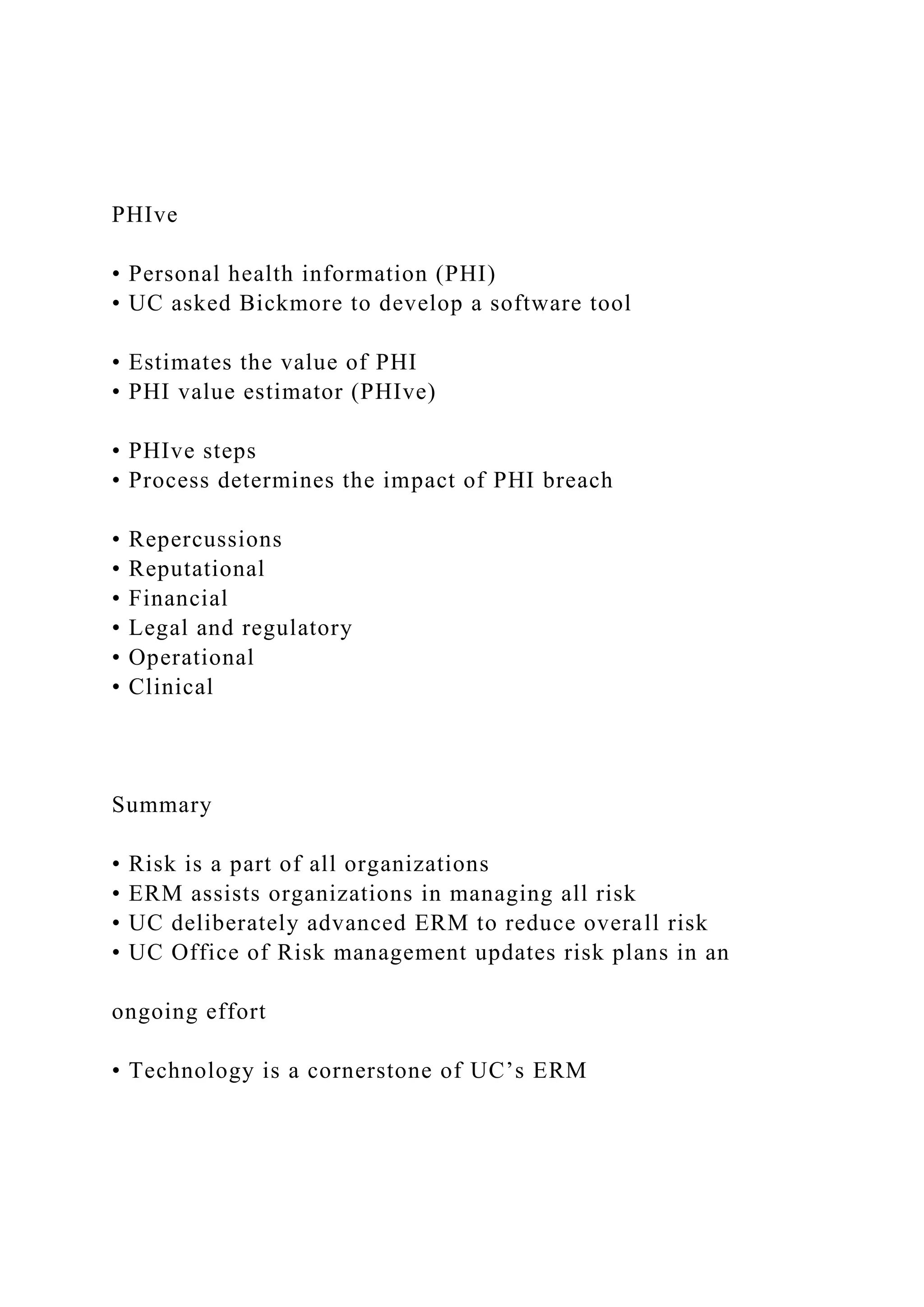 PHIve
• Personal health information (PHI)
• UC asked Bickmore to develop a software tool
• Estimates the value of PHI
• PHI value estimator (PHIve)
• PHIve steps
• Process determines the impact of PHI breach
• Repercussions
• Reputational
• Financial
• Legal and regulatory
• Operational
• Clinical
Summary
• Risk is a part of all organizations
• ERM assists organizations in managing all risk
• UC deliberately advanced ERM to reduce overall risk
• UC Office of Risk management updates risk plans in an
ongoing effort
• Technology is a cornerstone of UC’s ERM
 