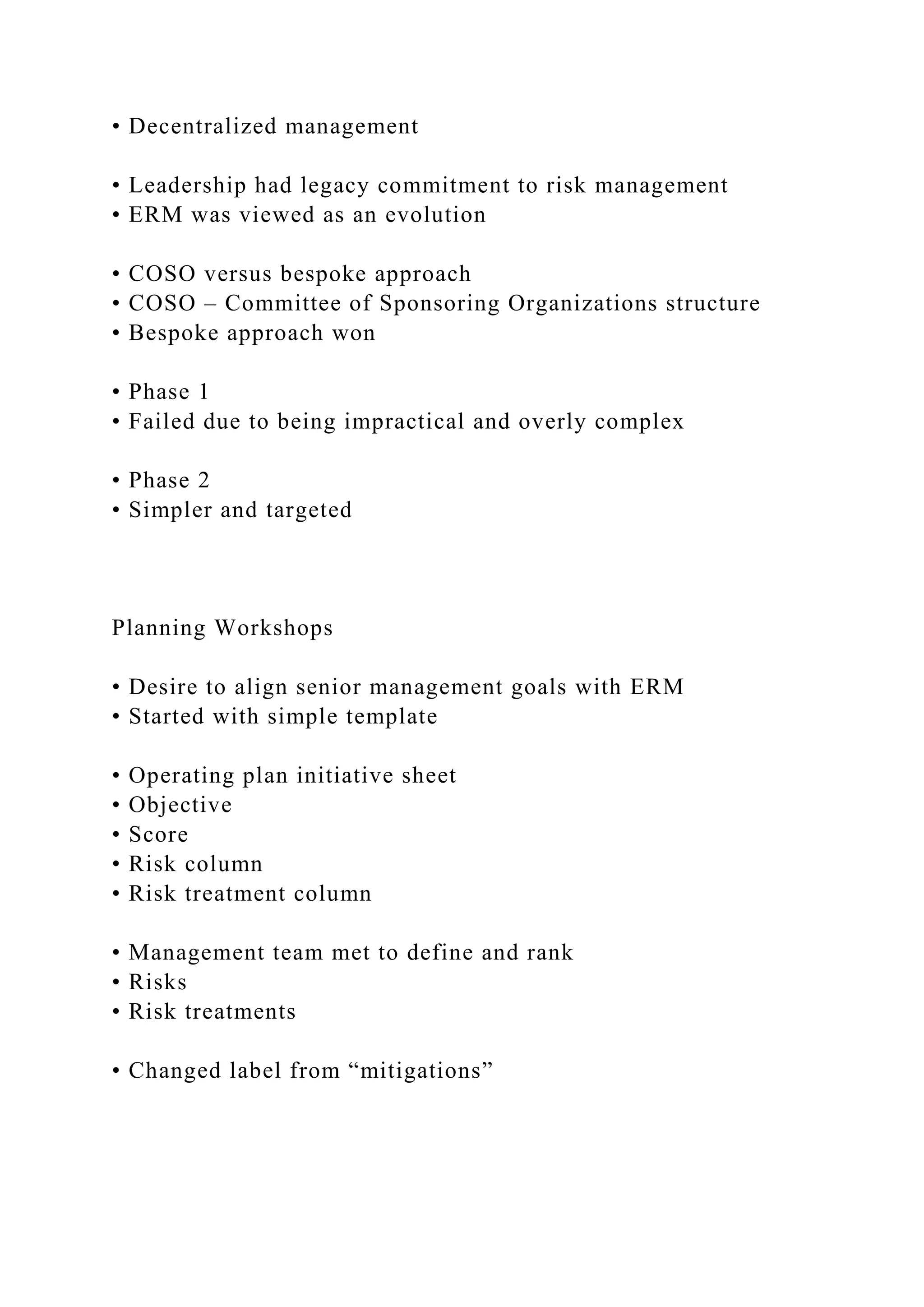 • Decentralized management
• Leadership had legacy commitment to risk management
• ERM was viewed as an evolution
• COSO versus bespoke approach
• COSO – Committee of Sponsoring Organizations structure
• Bespoke approach won
• Phase 1
• Failed due to being impractical and overly complex
• Phase 2
• Simpler and targeted
Planning Workshops
• Desire to align senior management goals with ERM
• Started with simple template
• Operating plan initiative sheet
• Objective
• Score
• Risk column
• Risk treatment column
• Management team met to define and rank
• Risks
• Risk treatments
• Changed label from “mitigations”
 