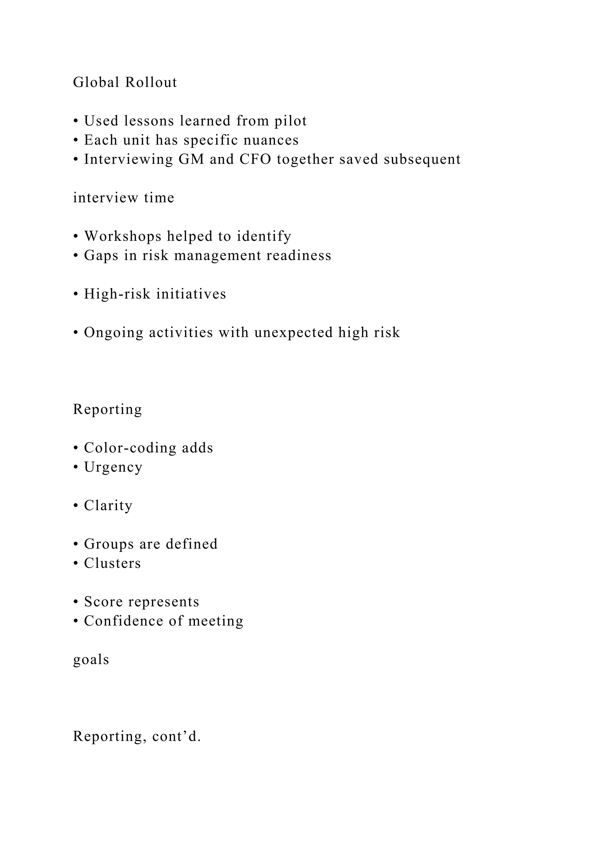 Global Rollout
• Used lessons learned from pilot
• Each unit has specific nuances
• Interviewing GM and CFO together saved subsequent
interview time
• Workshops helped to identify
• Gaps in risk management readiness
• High-risk initiatives
• Ongoing activities with unexpected high risk
Reporting
• Color-coding adds
• Urgency
• Clarity
• Groups are defined
• Clusters
• Score represents
• Confidence of meeting
goals
Reporting, cont’d.
 