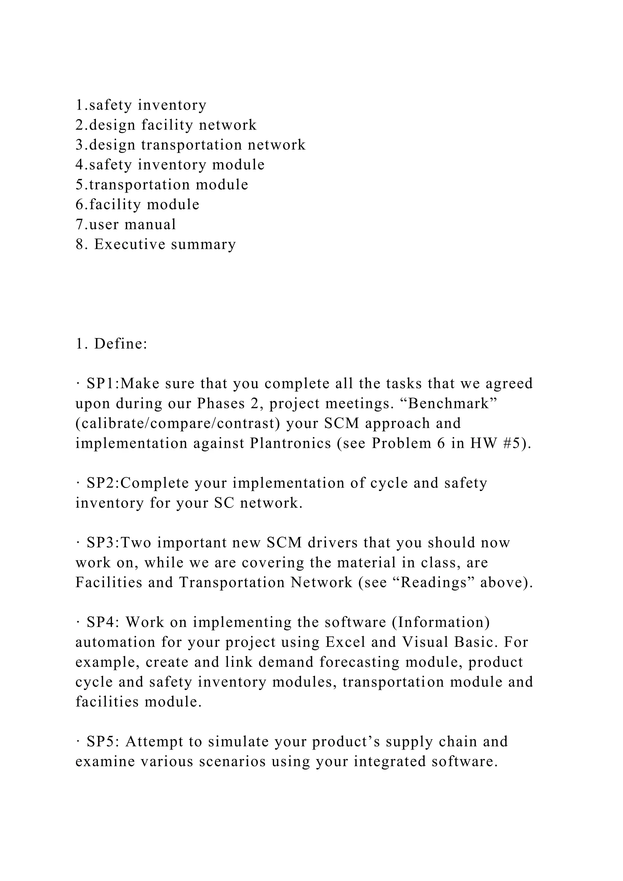1.safety inventory
2.design facility network
3.design transportation network
4.safety inventory module
5.transportation module
6.facility module
7.user manual
8. Executive summary
1. Define:
· SP1:Make sure that you complete all the tasks that we agreed
upon during our Phases 2, project meetings. “Benchmark”
(calibrate/compare/contrast) your SCM approach and
implementation against Plantronics (see Problem 6 in HW #5).
· SP2:Complete your implementation of cycle and safety
inventory for your SC network.
· SP3:Two important new SCM drivers that you should now
work on, while we are covering the material in class, are
Facilities and Transportation Network (see “Readings” above).
· SP4: Work on implementing the software (Information)
automation for your project using Excel and Visual Basic. For
example, create and link demand forecasting module, product
cycle and safety inventory modules, transportation module and
facilities module.
· SP5: Attempt to simulate your product’s supply chain and
examine various scenarios using your integrated software.
 