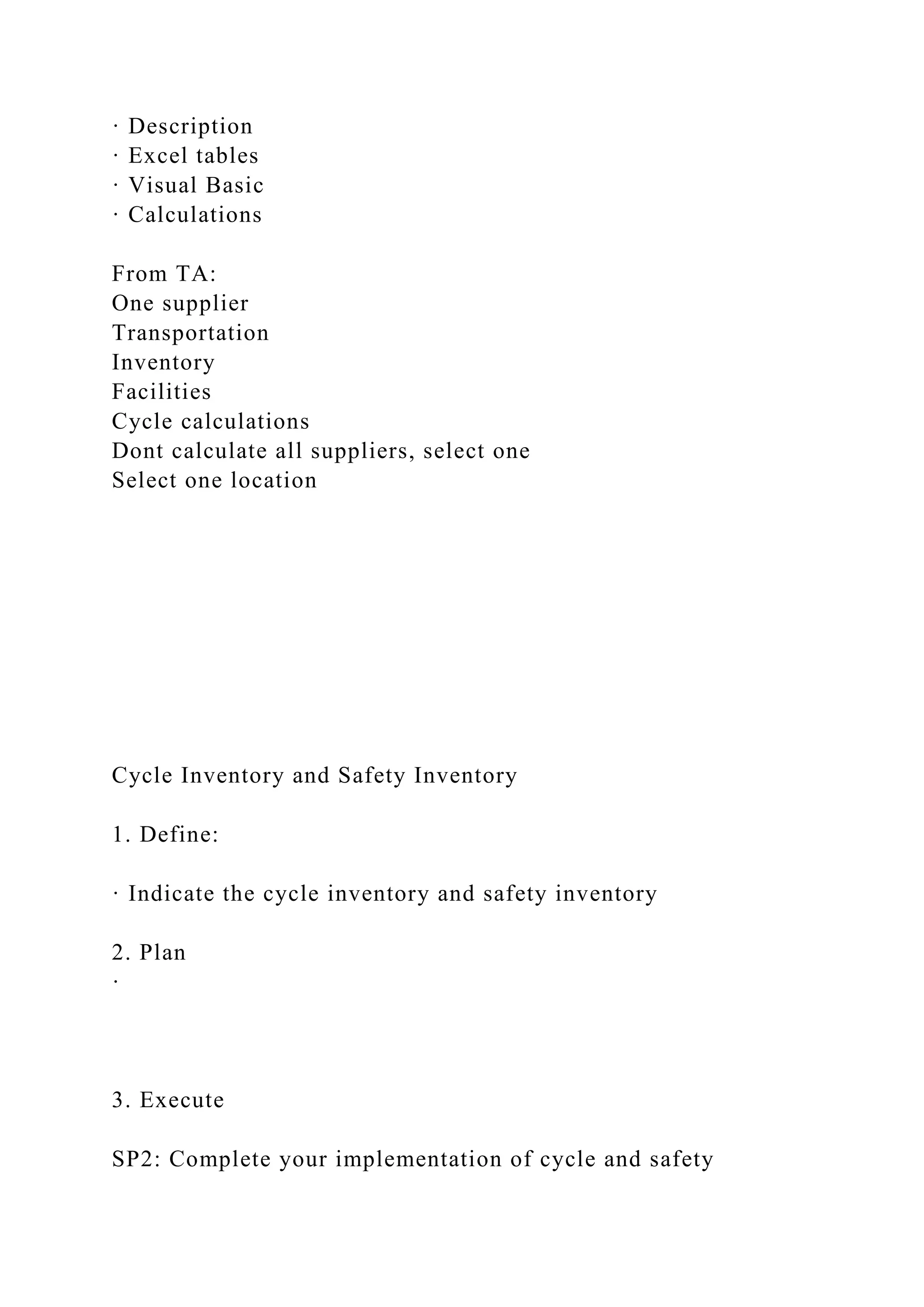 · Description
· Excel tables
· Visual Basic
· Calculations
From TA:
One supplier
Transportation
Inventory
Facilities
Cycle calculations
Dont calculate all suppliers, select one
Select one location
Cycle Inventory and Safety Inventory
1. Define:
· Indicate the cycle inventory and safety inventory
2. Plan
·
3. Execute
SP2: Complete your implementation of cycle and safety
 