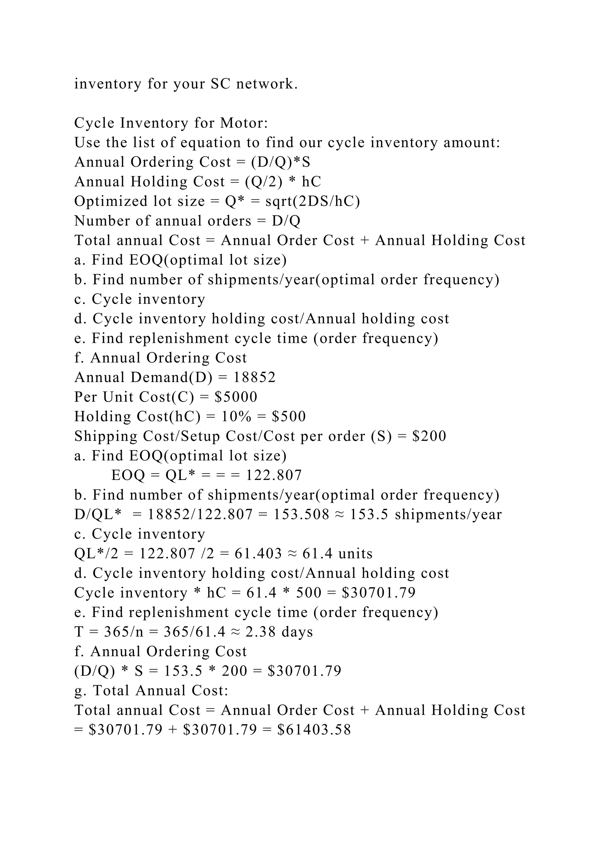 inventory for your SC network.
Cycle Inventory for Motor:
Use the list of equation to find our cycle inventory amount:
Annual Ordering Cost = (D/Q)*S
Annual Holding Cost = (Q/2) * hC
Optimized lot size = Q* = sqrt(2DS/hC)
Number of annual orders = D/Q
Total annual Cost = Annual Order Cost + Annual Holding Cost
a. Find EOQ(optimal lot size)
b. Find number of shipments/year(optimal order frequency)
c. Cycle inventory
d. Cycle inventory holding cost/Annual holding cost
e. Find replenishment cycle time (order frequency)
f. Annual Ordering Cost
Annual Demand(D) = 18852
Per Unit Cost(C) = $5000
Holding Cost(hC) = 10% = $500
Shipping Cost/Setup Cost/Cost per order (S) = $200
a. Find EOQ(optimal lot size)
EOQ = QL* = = = 122.807
b. Find number of shipments/year(optimal order frequency)
D/QL* = 18852/122.807 = 153.508 ≈ 153.5 shipments/year
c. Cycle inventory
QL*/2 = 122.807 /2 = 61.403 ≈ 61.4 units
d. Cycle inventory holding cost/Annual holding cost
Cycle inventory * hC = 61.4 * 500 = $30701.79
e. Find replenishment cycle time (order frequency)
T = 365/n = 365/61.4 ≈ 2.38 days
f. Annual Ordering Cost
(D/Q) * S = 153.5 * 200 = $30701.79
g. Total Annual Cost:
Total annual Cost = Annual Order Cost + Annual Holding Cost
= $30701.79 + $30701.79 = $61403.58
 