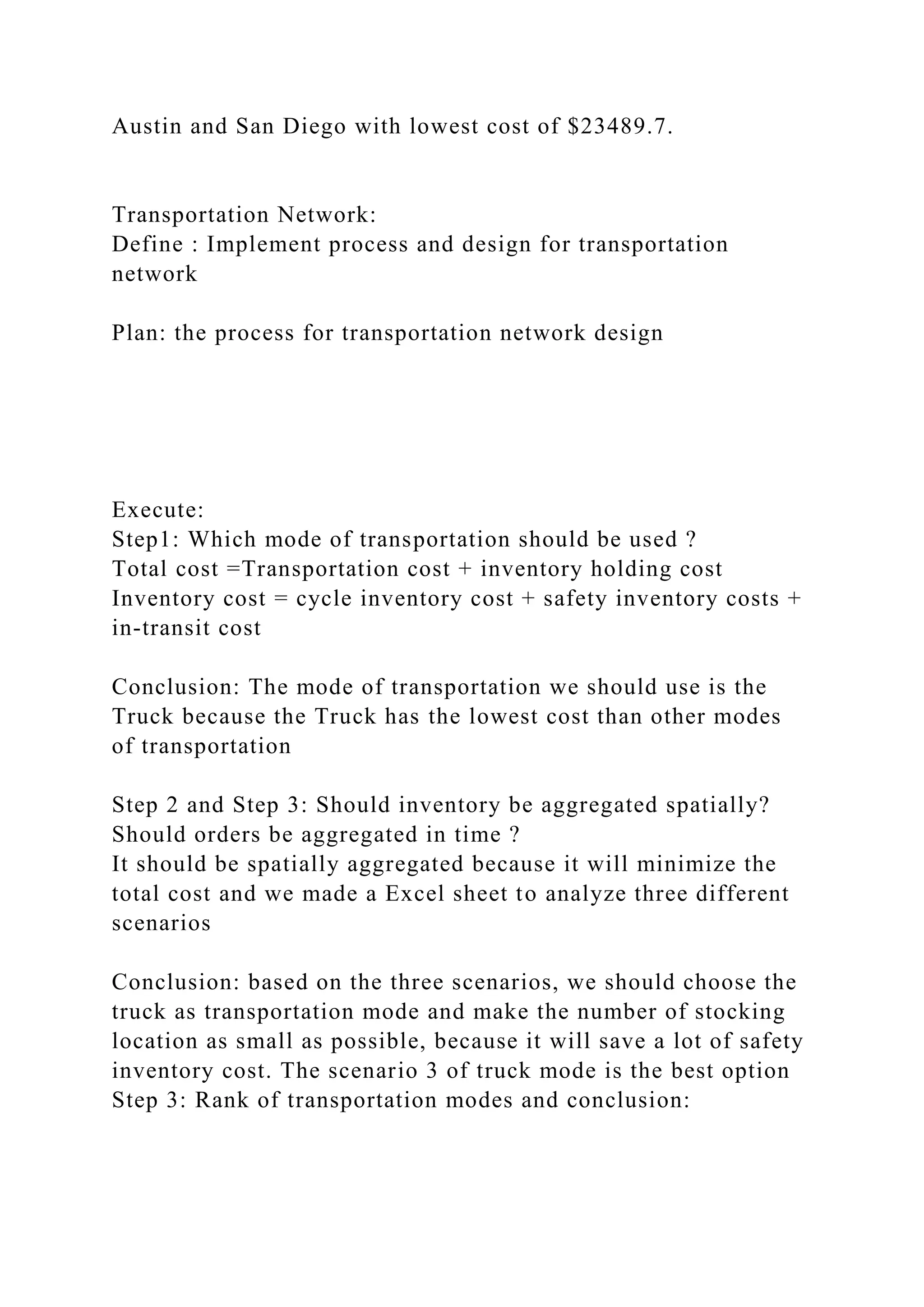 Austin and San Diego with lowest cost of $23489.7.
Transportation Network:
Define : Implement process and design for transportation
network
Plan: the process for transportation network design
Execute:
Step1: Which mode of transportation should be used ?
Total cost =Transportation cost + inventory holding cost
Inventory cost = cycle inventory cost + safety inventory costs +
in-transit cost
Conclusion: The mode of transportation we should use is the
Truck because the Truck has the lowest cost than other modes
of transportation
Step 2 and Step 3: Should inventory be aggregated spatially?
Should orders be aggregated in time ?
It should be spatially aggregated because it will minimize the
total cost and we made a Excel sheet to analyze three different
scenarios
Conclusion: based on the three scenarios, we should choose the
truck as transportation mode and make the number of stocking
location as small as possible, because it will save a lot of safety
inventory cost. The scenario 3 of truck mode is the best option
Step 3: Rank of transportation modes and conclusion:
 