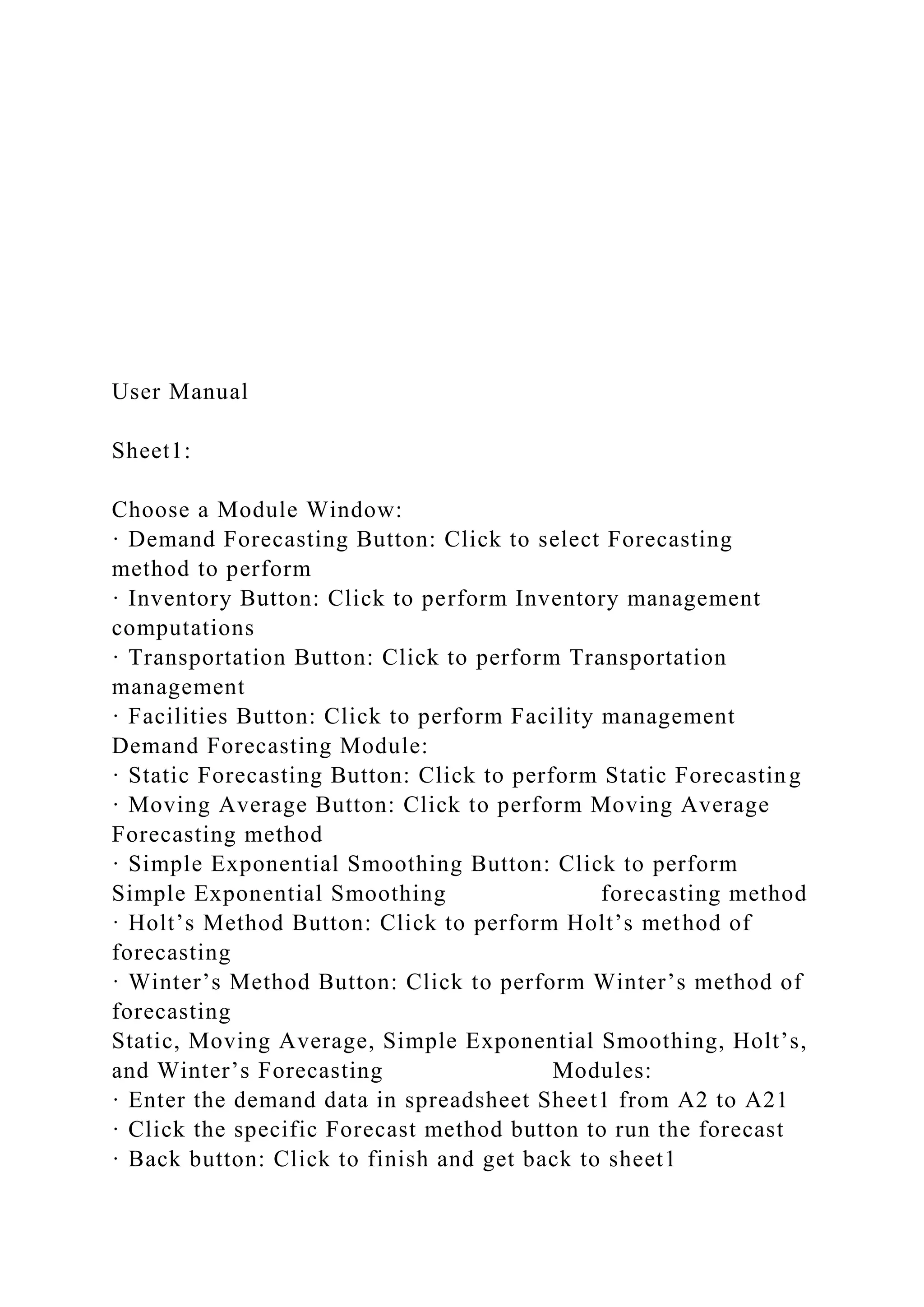User Manual
Sheet1:
Choose a Module Window:
· Demand Forecasting Button: Click to select Forecasting
method to perform
· Inventory Button: Click to perform Inventory management
computations
· Transportation Button: Click to perform Transportation
management
· Facilities Button: Click to perform Facility management
Demand Forecasting Module:
· Static Forecasting Button: Click to perform Static Forecasting
· Moving Average Button: Click to perform Moving Average
Forecasting method
· Simple Exponential Smoothing Button: Click to perform
Simple Exponential Smoothing forecasting method
· Holt’s Method Button: Click to perform Holt’s method of
forecasting
· Winter’s Method Button: Click to perform Winter’s method of
forecasting
Static, Moving Average, Simple Exponential Smoothing, Holt’s,
and Winter’s Forecasting Modules:
· Enter the demand data in spreadsheet Sheet1 from A2 to A21
· Click the specific Forecast method button to run the forecast
· Back button: Click to finish and get back to sheet1
 