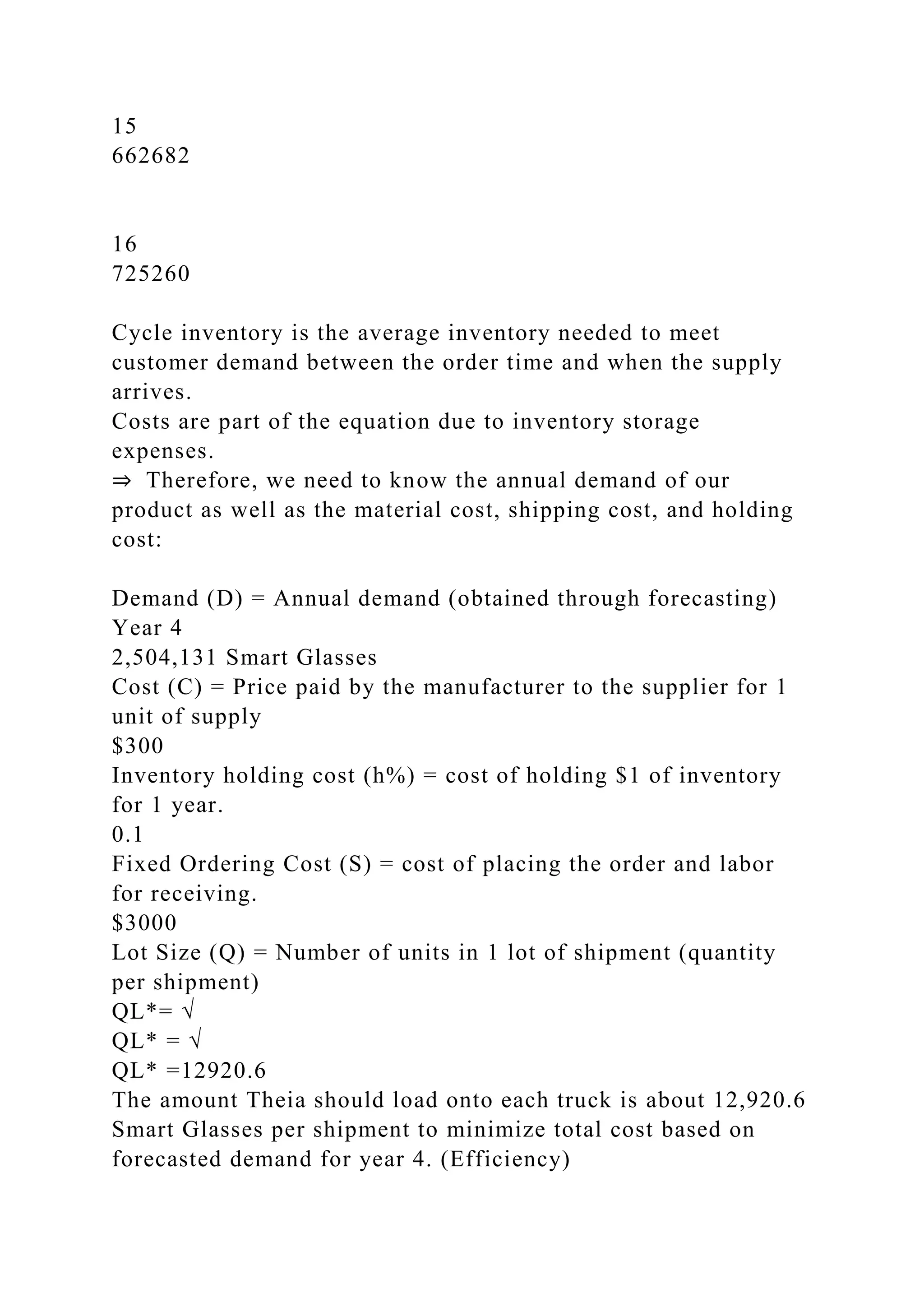 15
662682
16
725260
Cycle inventory is the average inventory needed to meet
customer demand between the order time and when the supply
arrives.
Costs are part of the equation due to inventory storage
expenses.
⇒ Therefore, we need to know the annual demand of our
product as well as the material cost, shipping cost, and holding
cost:
Demand (D) = Annual demand (obtained through forecasting)
Year 4
2,504,131 Smart Glasses
Cost (C) = Price paid by the manufacturer to the supplier for 1
unit of supply
$300
Inventory holding cost (h%) = cost of holding $1 of inventory
for 1 year.
0.1
Fixed Ordering Cost (S) = cost of placing the order and labor
for receiving.
$3000
Lot Size (Q) = Number of units in 1 lot of shipment (quantity
per shipment)
QL*= √
QL* = √
QL* =12920.6
The amount Theia should load onto each truck is about 12,920.6
Smart Glasses per shipment to minimize total cost based on
forecasted demand for year 4. (Efficiency)
 