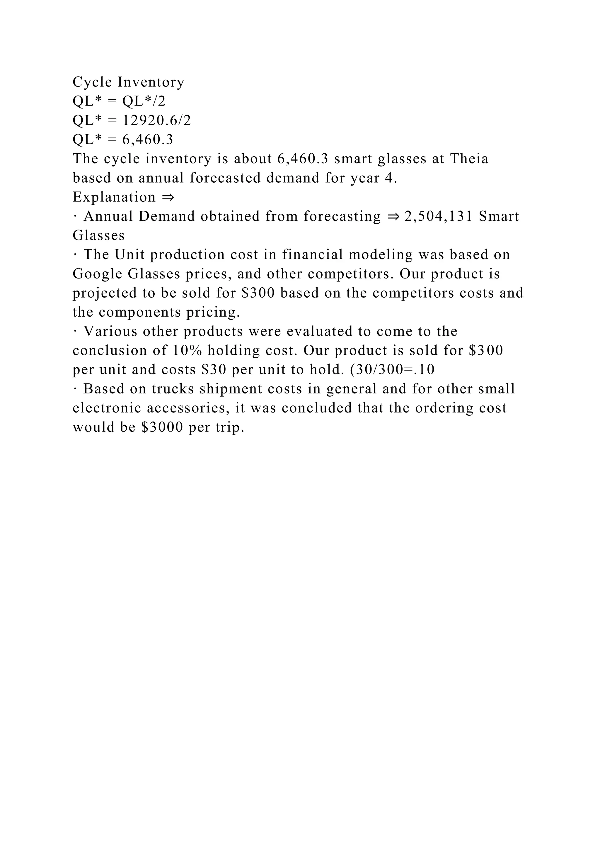 Cycle Inventory
QL* = QL*/2
QL* = 12920.6/2
QL* = 6,460.3
The cycle inventory is about 6,460.3 smart glasses at Theia
based on annual forecasted demand for year 4.
Explanation ⇒
· Annual Demand obtained from forecasting ⇒ 2,504,131 Smart
Glasses
· The Unit production cost in financial modeling was based on
Google Glasses prices, and other competitors. Our product is
projected to be sold for $300 based on the competitors costs and
the components pricing.
· Various other products were evaluated to come to the
conclusion of 10% holding cost. Our product is sold for $300
per unit and costs $30 per unit to hold. (30/300=.10
· Based on trucks shipment costs in general and for other small
electronic accessories, it was concluded that the ordering cost
would be $3000 per trip.
 