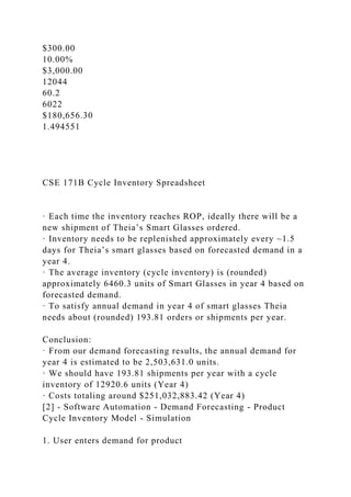 $300.00
10.00%
$3,000.00
12044
60.2
6022
$180,656.30
1.494551
CSE 171B Cycle Inventory Spreadsheet
· Each time the inventory reaches ROP, ideally there will be a
new shipment of Theia’s Smart Glasses ordered.
· Inventory needs to be replenished approximately every ~1.5
days for Theia’s smart glasses based on forecasted demand in a
year 4.
· The average inventory (cycle inventory) is (rounded)
approximately 6460.3 units of Smart Glasses in year 4 based on
forecasted demand.
· To satisfy annual demand in year 4 of smart glasses Theia
needs about (rounded) 193.81 orders or shipments per year.
Conclusion:
· From our demand forecasting results, the annual demand for
year 4 is estimated to be 2,503,631.0 units.
· We should have 193.81 shipments per year with a cycle
inventory of 12920.6 units (Year 4)
· Costs totaling around $251,032,883.42 (Year 4)
[2] - Software Automation - Demand Forecasting - Product
Cycle Inventory Model - Simulation
1. User enters demand for product
 