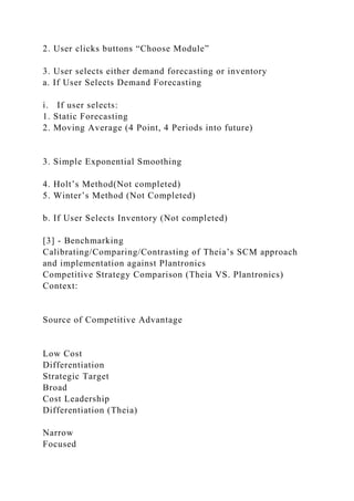 2. User clicks buttons “Choose Module”
3. User selects either demand forecasting or inventory
a. If User Selects Demand Forecasting
i. If user selects:
1. Static Forecasting
2. Moving Average (4 Point, 4 Periods into future)
3. Simple Exponential Smoothing
4. Holt’s Method(Not completed)
5. Winter’s Method (Not Completed)
b. If User Selects Inventory (Not completed)
[3] - Benchmarking
Calibrating/Comparing/Contrasting of Theia’s SCM approach
and implementation against Plantronics
Competitive Strategy Comparison (Theia VS. Plantronics)
Context:
Source of Competitive Advantage
Low Cost
Differentiation
Strategic Target
Broad
Cost Leadership
Differentiation (Theia)
Narrow
Focused
 