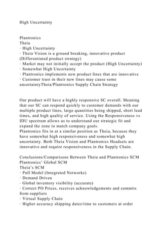 High Uncertainty
Plantronics
Theia
· High Uncertainty
· Theia Vision is a ground breaking, innovative product
(Differentiated product strategy)
· Market may not initially accept the product (High Uncertainty)
· Somewhat High Uncertainty
· Plantronics implements new product lines that are innovative
· Customer trust in their new lines may cause some
uncertaintyTheia/Plantronics Supply Chain Strategy
Our product will have a highly responsive SC overall. Meaning
that our SC can respond quickly to customer demands with our
multiple product lines, large quantities being shipped, short lead
times, and high quality of service. Using the Responsiveness vs
IDU spectrum allows us to understand our strategic fit and
expand the zone to match company goals.
Plantronics fits in at a similar position as Theia, because they
have somewhat high responsiveness and somewhat high
uncertainty. Both Theia Vision and Plantronics Headsets are
innovative and require responsiveness in the Supply Chain.
Conclusions/Comparisons Between Theia and Plantronics SCM
Plantronics’ Global SCM
Theia’s SCM
· Pull Model (Integrated Networks)
· Demand Driven
· Global inventory visibility (accurate)
· Correct PO Prices, receives acknowledgements and commits
from suppliers
· Virtual Supply Chain
· Higher accuracy shipping dates/time to customers at order
 