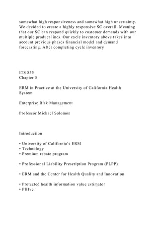 somewhat high responsiveness and somewhat high uncertainty.
We decided to create a highly responsive SC overall. Meaning
that our SC can respond quickly to customer demands with our
multiple product lines. Our cycle inventory above takes into
account previous phases financial model and demand
forecasting. After completing cycle inventory
ITS 835
Chapter 5
ERM in Practice at the University of California Health
System
Enterprise Risk Management
Professor Michael Solomon
Introduction
• University of California’s ERM
• Technology
• Premium rebate program
• Professional Liability Prescription Program (PLPP)
• ERM and the Center for Health Quality and Innovation
• Protected health information value estimator
• PHIve
 