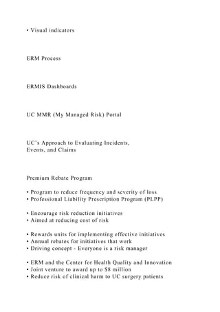 • Visual indicators
ERM Process
ERMIS Dashboards
UC MMR (My Managed Risk) Portal
UC’s Approach to Evaluating Incidents,
Events, and Claims
Premium Rebate Program
• Program to reduce frequency and severity of loss
• Professional Liability Prescription Program (PLPP)
• Encourage risk reduction initiatives
• Aimed at reducing cost of risk
• Rewards units for implementing effective initiatives
• Annual rebates for initiatives that work
• Driving concept - Everyone is a risk manager
• ERM and the Center for Health Quality and Innovation
• Joint venture to award up to $8 million
• Reduce risk of clinical harm to UC surgery patients
 