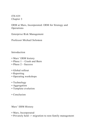 ITS 835
Chapter 3
ERM at Mars, Incorporated: ERM for Strategy and
Operations
Enterprise Risk Management
Professor Michael Solomon
Introduction
• Mars’ ERM history
• Phase 1 – Crash and Burn
• Phase 2 - Success
• Global rollout
• Reporting
• Operating workshops
• Technology
• Aggregation
• Template evolution
• Conclusion
Mars’ ERM History
• Mars, Incorporated
• Privately held -> migration to non-family management
 