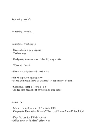 Reporting, cont’d.
Reporting, cont’d.
Operating Workshops
• Several ongoing changes
• Technology
• Early-on, process was technology agnostic
• Word -> Excel
• Excel -> purpose-built software
• ERM supports aggregation
• More complete view of organizational impact of risk
• Continual template evolution
• Added risk treatment owners and due dates
Summary
• Mars received an award for their ERM
• Corporate Executive Boards’ “Force of Ideas Award” for ERM
• Key factors for ERM success
• Alignment with Mars’ principles
 
