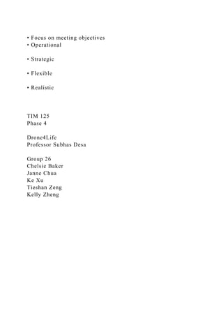 • Focus on meeting objectives
• Operational
• Strategic
• Flexible
• Realistic
TIM 125
Phase 4
Drone4Life
Professor Subhas Desa
Group 26
Chelsie Baker
Janne Chua
Ke Xu
Tieshan Zeng
Kelly Zheng
 