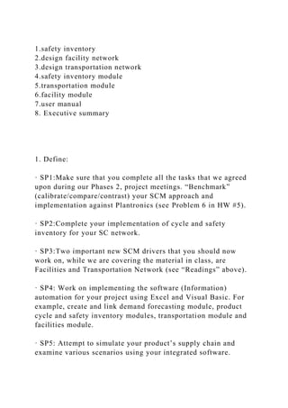 1.safety inventory
2.design facility network
3.design transportation network
4.safety inventory module
5.transportation module
6.facility module
7.user manual
8. Executive summary
1. Define:
· SP1:Make sure that you complete all the tasks that we agreed
upon during our Phases 2, project meetings. “Benchmark”
(calibrate/compare/contrast) your SCM approach and
implementation against Plantronics (see Problem 6 in HW #5).
· SP2:Complete your implementation of cycle and safety
inventory for your SC network.
· SP3:Two important new SCM drivers that you should now
work on, while we are covering the material in class, are
Facilities and Transportation Network (see “Readings” above).
· SP4: Work on implementing the software (Information)
automation for your project using Excel and Visual Basic. For
example, create and link demand forecasting module, product
cycle and safety inventory modules, transportation module and
facilities module.
· SP5: Attempt to simulate your product’s supply chain and
examine various scenarios using your integrated software.
 
