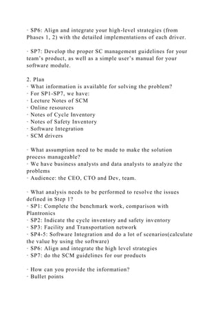 · SP6: Align and integrate your high-level strategies (from
Phases 1, 2) with the detailed implementations of each driver.
· SP7: Develop the proper SC management guidelines for your
team’s product, as well as a simple user’s manual for your
software module.
2. Plan
· What information is available for solving the problem?
· For SP1-SP7, we have:
· Lecture Notes of SCM
· Online resources
· Notes of Cycle Inventory
· Notes of Safety Inventory
· Software Integration
· SCM drivers
· What assumption need to be made to make the solution
process manageable?
· We have business analysts and data analysts to analyze the
problems
· Audience: the CEO, CTO and Dev, team.
· What analysis needs to be performed to resolve the issues
defined in Step 1?
· SP1: Complete the benchmark work, comparison with
Plantronics
· SP2: Indicate the cycle inventory and safety inventory
· SP3: Facility and Transportation network
· SP4-5: Software Integration and do a lot of scenarios(calculate
the value by using the software)
· SP6: Align and integrate the high level strategies
· SP7: do the SCM guidelines for our products
· How can you provide the information?
· Bullet points
 