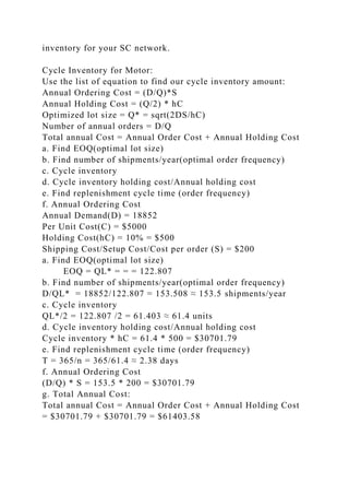 inventory for your SC network.
Cycle Inventory for Motor:
Use the list of equation to find our cycle inventory amount:
Annual Ordering Cost = (D/Q)*S
Annual Holding Cost = (Q/2) * hC
Optimized lot size = Q* = sqrt(2DS/hC)
Number of annual orders = D/Q
Total annual Cost = Annual Order Cost + Annual Holding Cost
a. Find EOQ(optimal lot size)
b. Find number of shipments/year(optimal order frequency)
c. Cycle inventory
d. Cycle inventory holding cost/Annual holding cost
e. Find replenishment cycle time (order frequency)
f. Annual Ordering Cost
Annual Demand(D) = 18852
Per Unit Cost(C) = $5000
Holding Cost(hC) = 10% = $500
Shipping Cost/Setup Cost/Cost per order (S) = $200
a. Find EOQ(optimal lot size)
EOQ = QL* = = = 122.807
b. Find number of shipments/year(optimal order frequency)
D/QL* = 18852/122.807 = 153.508 ≈ 153.5 shipments/year
c. Cycle inventory
QL*/2 = 122.807 /2 = 61.403 ≈ 61.4 units
d. Cycle inventory holding cost/Annual holding cost
Cycle inventory * hC = 61.4 * 500 = $30701.79
e. Find replenishment cycle time (order frequency)
T = 365/n = 365/61.4 ≈ 2.38 days
f. Annual Ordering Cost
(D/Q) * S = 153.5 * 200 = $30701.79
g. Total Annual Cost:
Total annual Cost = Annual Order Cost + Annual Holding Cost
= $30701.79 + $30701.79 = $61403.58
 