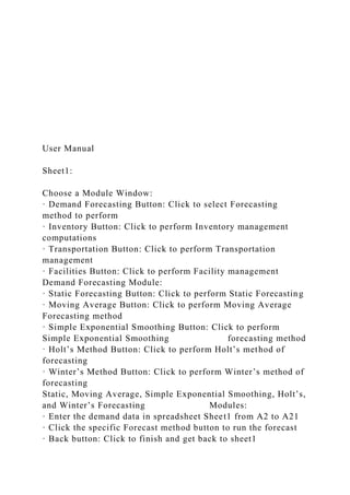 User Manual
Sheet1:
Choose a Module Window:
· Demand Forecasting Button: Click to select Forecasting
method to perform
· Inventory Button: Click to perform Inventory management
computations
· Transportation Button: Click to perform Transportation
management
· Facilities Button: Click to perform Facility management
Demand Forecasting Module:
· Static Forecasting Button: Click to perform Static Forecasting
· Moving Average Button: Click to perform Moving Average
Forecasting method
· Simple Exponential Smoothing Button: Click to perform
Simple Exponential Smoothing forecasting method
· Holt’s Method Button: Click to perform Holt’s method of
forecasting
· Winter’s Method Button: Click to perform Winter’s method of
forecasting
Static, Moving Average, Simple Exponential Smoothing, Holt’s,
and Winter’s Forecasting Modules:
· Enter the demand data in spreadsheet Sheet1 from A2 to A21
· Click the specific Forecast method button to run the forecast
· Back button: Click to finish and get back to sheet1
 
