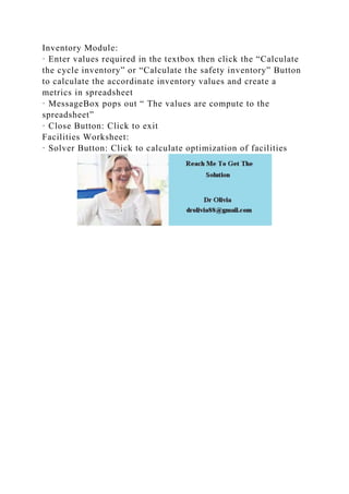 Inventory Module:
· Enter values required in the textbox then click the “Calculate
the cycle inventory” or “Calculate the safety inventory” Button
to calculate the accordinate inventory values and create a
metrics in spreadsheet
· MessageBox pops out “ The values are compute to the
spreadsheet”
· Close Button: Click to exit
Facilities Worksheet:
· Solver Button: Click to calculate optimization of facilities
 