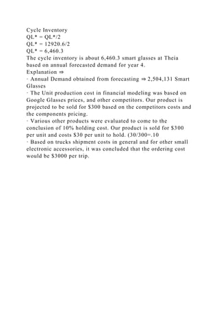 Cycle Inventory
QL* = QL*/2
QL* = 12920.6/2
QL* = 6,460.3
The cycle inventory is about 6,460.3 smart glasses at Theia
based on annual forecasted demand for year 4.
Explanation ⇒
· Annual Demand obtained from forecasting ⇒ 2,504,131 Smart
Glasses
· The Unit production cost in financial modeling was based on
Google Glasses prices, and other competitors. Our product is
projected to be sold for $300 based on the competitors costs and
the components pricing.
· Various other products were evaluated to come to the
conclusion of 10% holding cost. Our product is sold for $300
per unit and costs $30 per unit to hold. (30/300=.10
· Based on trucks shipment costs in general and for other small
electronic accessories, it was concluded that the ordering cost
would be $3000 per trip.
 