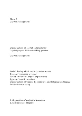 Phase 5
Capital Management
Classification of capital expenditures
Capital project decision making process
Capital Management
Period during which the investment occurs
Types of resources invested
Dollar amounts of capital expenditures
Types of benefits received
Classification of Capital Expenditures and Information Needed
for Decision-Making
1. Generation of project information
2. Evaluation of projects
 
