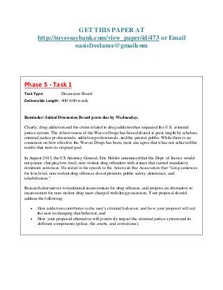GET THIS PAPER AT
http://myessaybank.com/view_paper/id/473 or Email
oasisfreelance@gmailcom
Phase 5 - Task 1
Task Type: Discussion Board
Deliverable Length: 400–600 words
Reminder: Initial Discussion Board posts due by Wednesday,
Clearly, drug addiction and the crime related to drug addiction has impacted the U.S. criminal
justice system. The effectiveness of the War on Drugs has been debated at great length by scholars,
criminal justice professionals, addiction professionals, and the general public. While there is no
consensus on how effective the War on Drugs has been, most can agree that it has not achieved the
results that were its original goal.
In August 2013, the US Attorney General, Eric Holder announced that the Dept. of Justice would
not pursue charging low-level, non-violent drug offenders with crimes that carried mandatory
minimum sentences. He stated in his speech to the American Bar Association that “Long sentences
for low-level, non-violent drug offenses do not promote public safety, deterrence, and
rehabilitation.”
Research alternatives to traditional incarceration for drug offenses, and propose an alternative to
incarceration for non-violent drug users charged with drug possession. Your proposal should
address the following:
 How addiction contributes to the user’s criminal behavior, and how your proposal will aid
the user in changing that behavior; and
 How your proposed alternative will positively impact the criminal justice system and its
different components (police, the courts, and corrections).
 